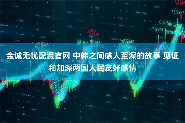 金诚无忧配资官网 中韩之间感人至深的故事 见证和加深两国人民友好感情