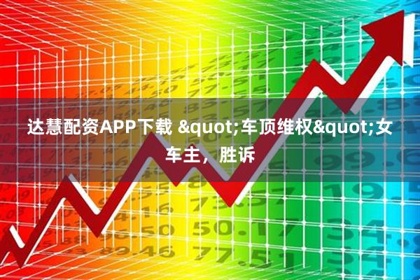 达慧配资APP下载 &quot;车顶维权&quot;女车主，胜诉