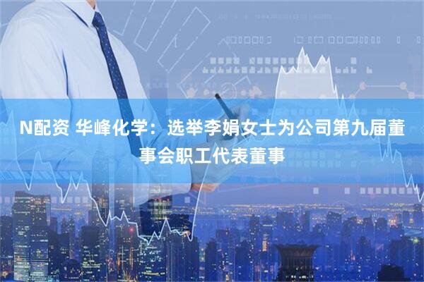 N配资 华峰化学：选举李娟女士为公司第九届董事会职工代表董事