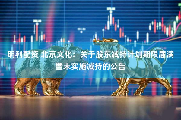 明利配资 北京文化：关于股东减持计划期限届满暨未实施减持的公告