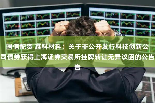 国信配资 鑫科材料：关于非公开发行科技创新公司债券获得上海证券交易所挂牌转让无异议函的公告