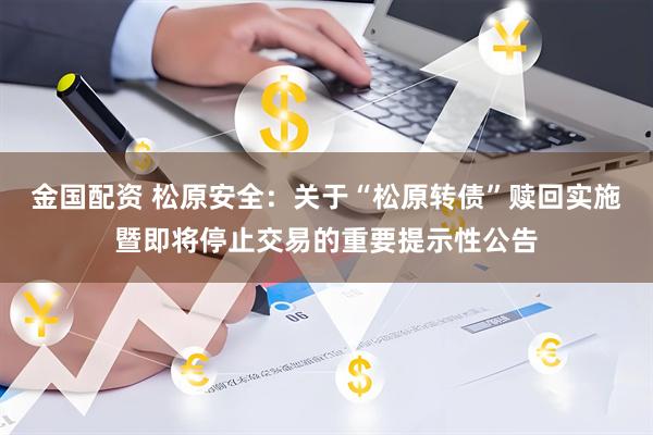金国配资 松原安全：关于“松原转债”赎回实施暨即将停止交易的重要提示性公告