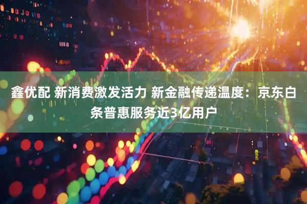 鑫优配 新消费激发活力 新金融传递温度：京东白条普惠服务近3亿用户