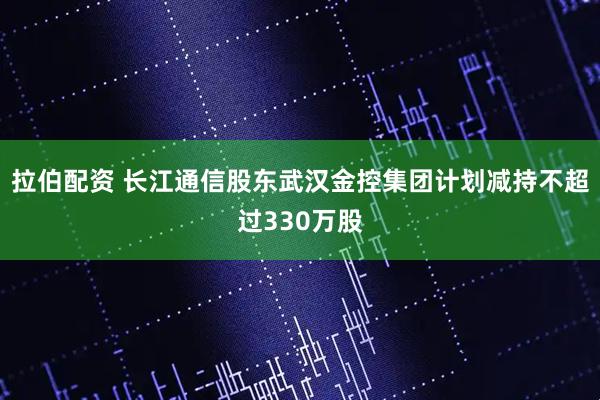拉伯配资 长江通信股东武汉金控集团计划减持不超过330万股