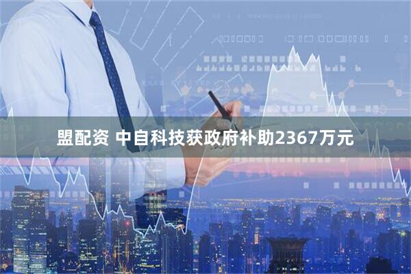 盟配资 中自科技获政府补助2367万元