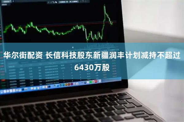 华尔街配资 长信科技股东新疆润丰计划减持不超过6430万股