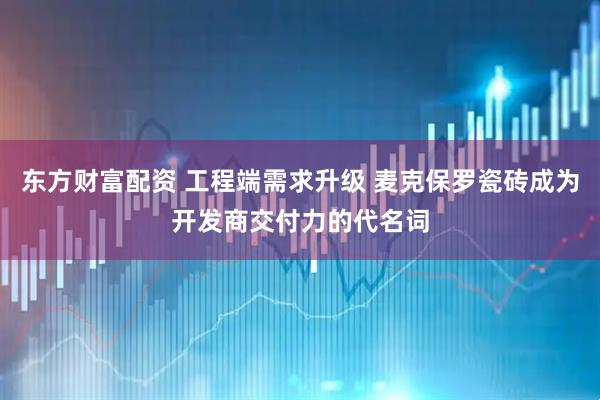 东方财富配资 工程端需求升级 麦克保罗瓷砖成为开发商交付力的代名词
