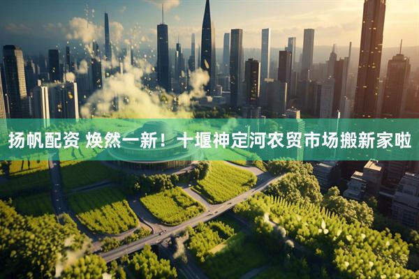 扬帆配资 焕然一新！十堰神定河农贸市场搬新家啦