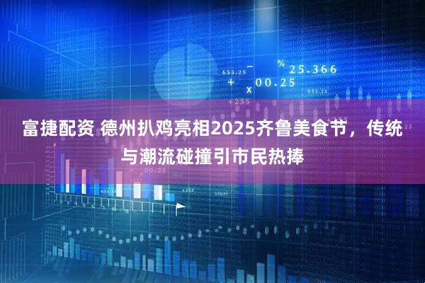 富捷配资 德州扒鸡亮相2025齐鲁美食节，传统与潮流碰撞引市民热捧