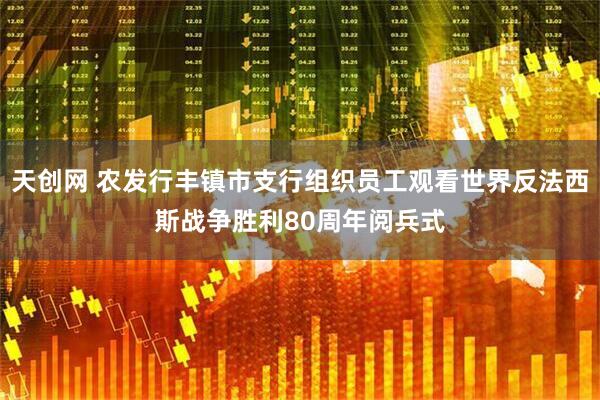 天创网 农发行丰镇市支行组织员工观看世界反法西斯战争胜利80周年阅兵式