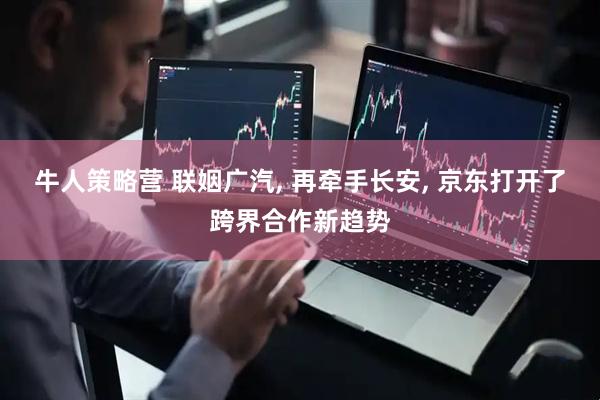 牛人策略营 联姻广汽, 再牵手长安, 京东打开了跨界合作新趋势