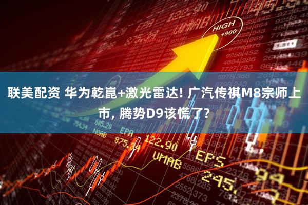 联美配资 华为乾崑+激光雷达! 广汽传祺M8宗师上市, 腾势D9该慌了?