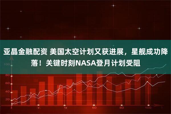 亚晶金融配资 美国太空计划又获进展，星舰成功降落！关键时刻NASA登月计划受阻