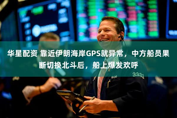 华星配资 靠近伊朗海岸GPS就异常，中方船员果断切换北斗后，船上爆发欢呼