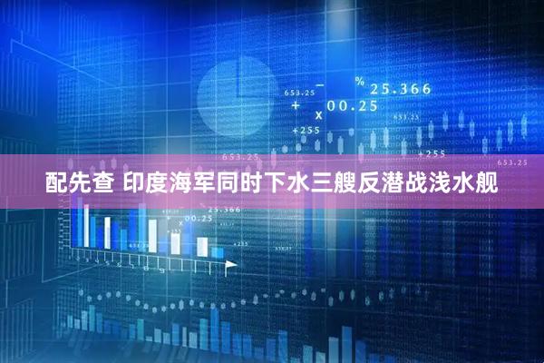 配先查 印度海军同时下水三艘反潜战浅水舰