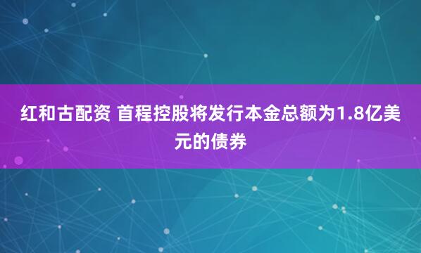 红和古配资 首程控股将发行本金总额为1.8亿美元的债券