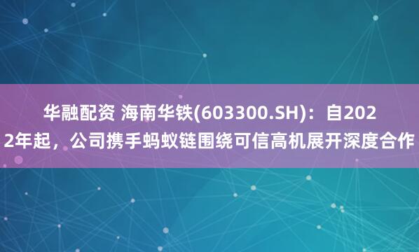 华融配资 海南华铁(603300.SH):自2022年起,公司携手蚂蚁链围绕可信高机展开深度合作