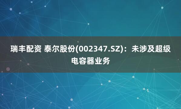 瑞丰配资 泰尔股份(002347.SZ)：未涉及超级电容器业务