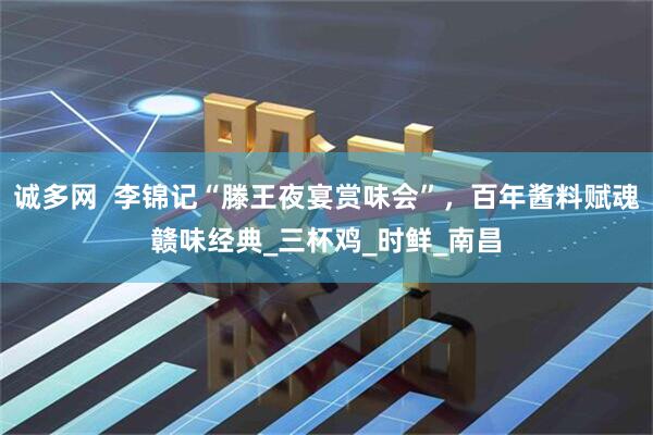 诚多网 李锦记“滕王夜宴赏味会”,百年酱料赋魂赣味经典_三杯鸡_时鲜_南昌
