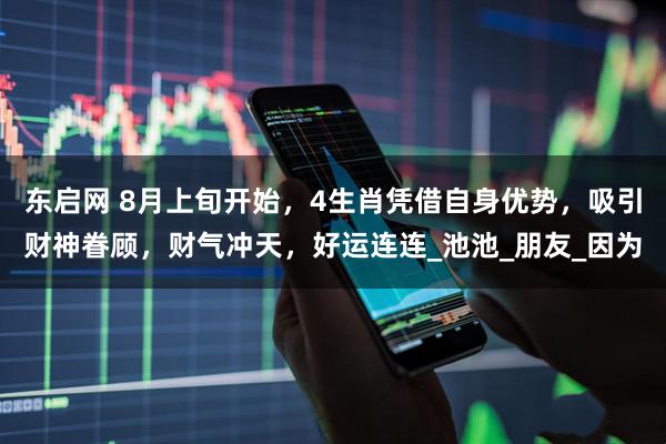 东启网 8月上旬开始，4生肖凭借自身优势，吸引财神眷顾，财气冲天，好运连连_池池_朋友_因为