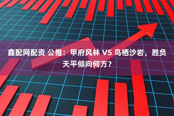 鑫配网配资 公推：甲府风林 VS 鸟栖沙岩，胜负天平倾向何方？