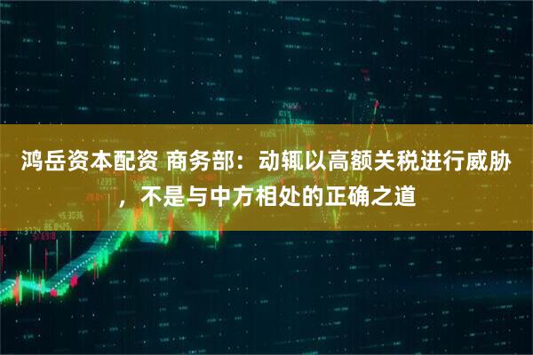 鸿岳资本配资 商务部：动辄以高额关税进行威胁，不是与中方相处的正确之道