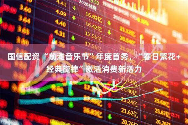 国信配资 “前滩音乐节”年度首秀，“春日繁花+经典旋律”激活消费新活力