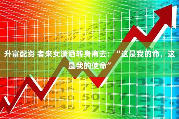 升富配资 者来女潇洒转身离去：“这是我的命，这是我的使命”