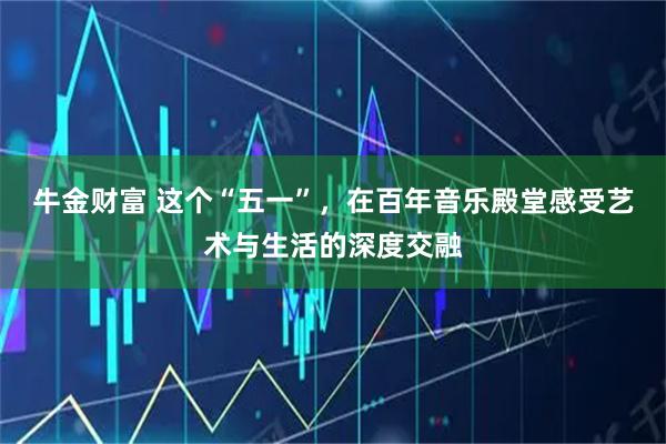 牛金财富 这个“五一”，在百年音乐殿堂感受艺术与生活的深度交融
